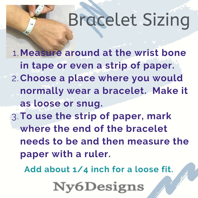 May include: A hand model wearing a measuring tape around their wrist to demonstrate how to measure for a bracelet. The image includes text that reads "Bracelet Sizing" and instructions on how to measure for a bracelet. The text also states to add 1/4 inch for a loose fit. The image is captioned "Ny6Designs".