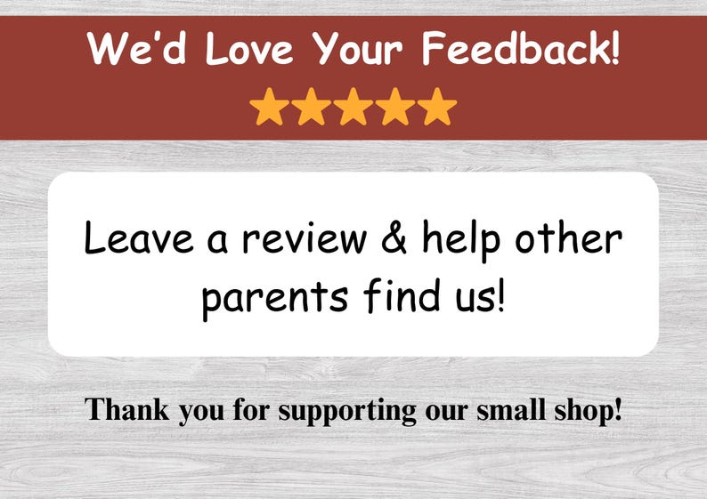 May include: A graphic with text that says "We'd Love Your Feedback!" with five gold stars. Below, it says "Leave a review & help other parents find us!" and "Thank you for supporting our small shop!"