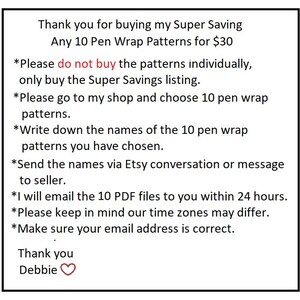 May include: Text on a white background explaining how to purchase 10 pen wrap patterns for $30. The text says "Thank you for buying my Super Saving Any 10 Pen Wrap Patterns for $30. *Please do not buy the patterns individually, only buy the Super Savings listing. *Please go to my shop and choose 10 pen wrap patterns. *Write down the names of the 10 pen wrap patterns you have chosen. *Send the names via Etsy conversation or message to seller. *I will email the 10 PDF files to you within 24 hours. *Please keep in mind our time zones may differ. *Make sure your email address is correct. Thank you Debbie"