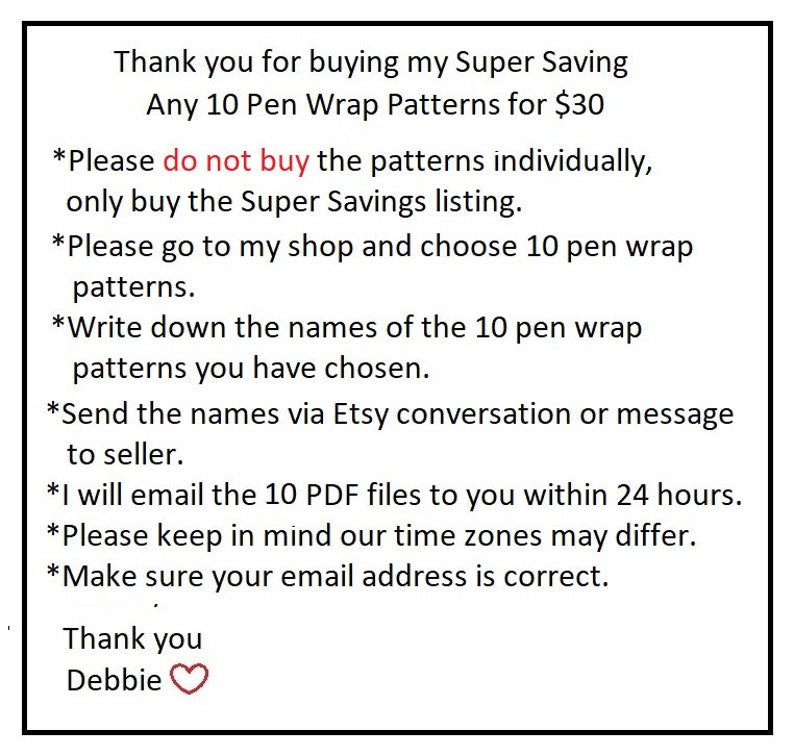 May include: Text on a white background explaining how to purchase 10 pen wrap patterns for $30. The text says "Thank you for buying my Super Saving Any 10 Pen Wrap Patterns for $30. *Please do not buy the patterns individually, only buy the Super Savings listing. *Please go to my shop and choose 10 pen wrap patterns. *Write down the names of the 10 pen wrap patterns you have chosen. *Send the names via Etsy conversation or message to seller. *I will email the 10 PDF files to you within 24 hours. *Please keep in mind our time zones may differ. *Make sure your email address is correct. Thank you Debbie"