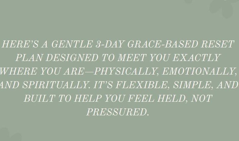 May include: Text on a sage green background reads: "HERE'S A GENTLE 3-DAY GRACE-BASED RESET PLAN DESIGNED TO MEET YOU EXACTLY WHERE YOU ARE&mdash;PHYSICALLY, EMOTIONALLY, AND SPIRITUALLY. IT'S FLEXIBLE, SIMPLE, AND BUILT TO HELP YOU FEEL HELD, NOT PRESSURED."
