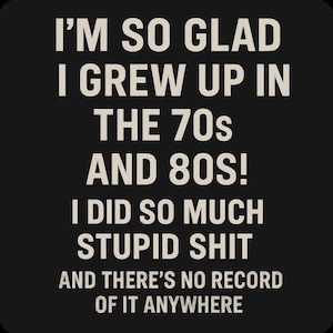 May include: Black background with white text that reads: "I'M SO GLAD I GREW UP IN THE 70s AND 80S! I DID SO MUCH STUPID SHIT AND THERE'S NO RECORD OF IT ANYWHERE."