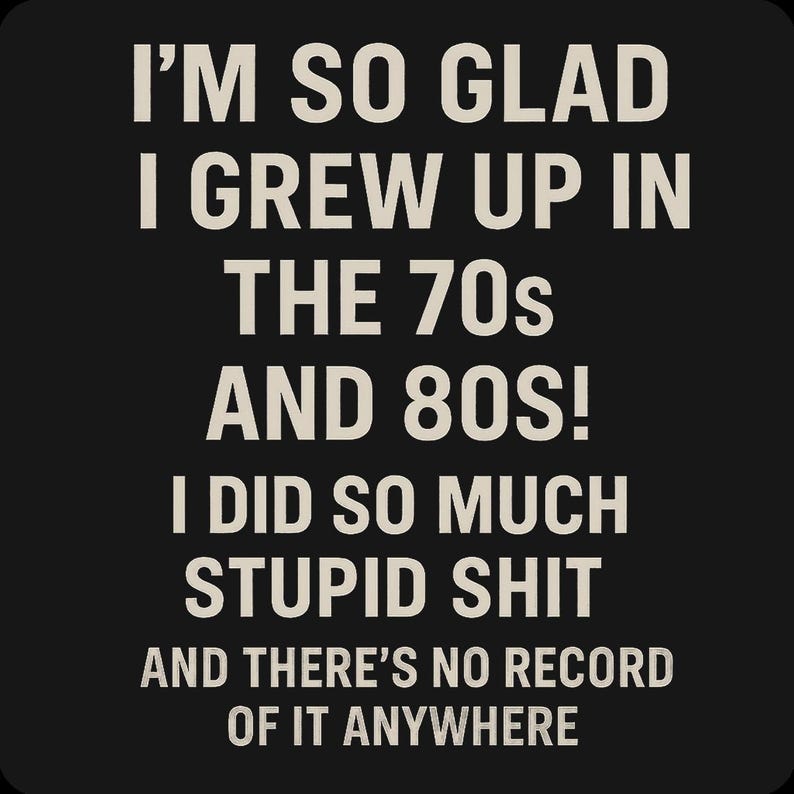 May include: Black background with white text that reads: "I'M SO GLAD I GREW UP IN THE 70s AND 80S! I DID SO MUCH STUPID SHIT AND THERE'S NO RECORD OF IT ANYWHERE."