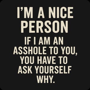 May include: Black background with white text that reads: "I'M A NICE PERSON IF I AM AN ASSHOLE TO YOU, YOU HAVE TO ASK YOURSELF WHY."