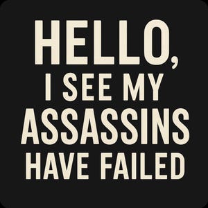 May include: Black background with the text "HELLO, I SEE MY ASSASSINS HAVE FAILED" in a bold, off-white font. The text is arranged in four lines, creating a simple, yet impactful design.