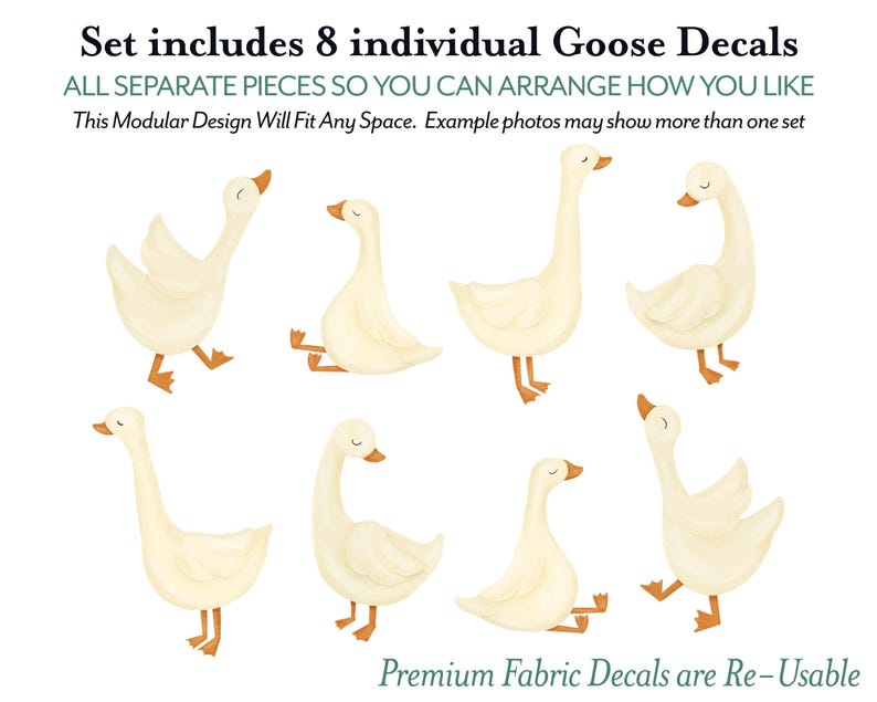 May include: Set of eight individual goose decals. The decals are white with orange beaks and feet. The decals are all separate pieces so you can arrange them how you like.  "Set includes 8 individual Goose Decals ALL SEPARATE PIECES SO YOU CAN ARRANGE HOW YOU LIKE This Modular Design Will Fit Any Space. Example photos may show more than one set Premium Fabric Decals are Re-Usable"