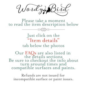 May include: Text on a white background that reads "Wordy Bird Studios". Below the text is a message that reads "Please take a moment to read the item description below."  The text "Just click on the "Item details" tab below the photos" is also included.  The text "Our FAQs are also listed in the details sections. Be sure to checkout the info about turn around times and compatible surfaces and paints." is also included.  The text "Refunds are not issued for incompatible surface or paint issues." is also included.