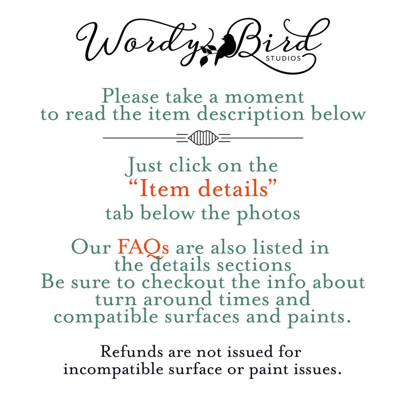 May include: Text on a white background that reads "Wordy Bird Studios". Below the text is a message that reads "Please take a moment to read the item description below."  The text "Just click on the "Item details" tab below the photos" is also included.  The text "Our FAQs are also listed in the details sections. Be sure to checkout the info about turn around times and compatible surfaces and paints." is also included.  The text "Refunds are not issued for incompatible surface or paint issues." is also included.