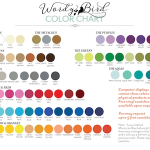 May include: Color chart with a variety of colors organized into categories: The Basics, The Metallics, The Browns, The Greys, The Pinks & Reds, The Blues, The Yellow & Oranges, The Purples, The Greens, and The Aquas. The chart includes the names of each color and a small circle representing the color. The text "Wordy Bird Studios" is at the top of the chart. The text "Computer displays cannot show colors of physical products exactly. Free vinyl swatches are available upon request. You may request up to 5 free swatches." is in the bottom right corner of the chart. The text "Note: if you ordered Moroccan Blue before 9/23 there was a change in that color and it will vary a bit from your previous order. Please request swatches." is in the bottom right corner of the chart.