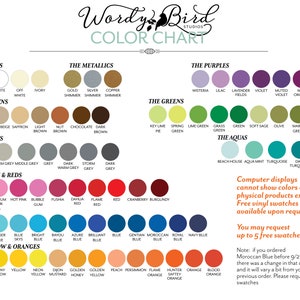 May include: Colour chart with a variety of colours organised into categories: The Basics, The Metallics, The Browns, The Greys, The Pinks & Reds, The Blues, The Yellow & Oranges, The Purples, The Greens, and The Aquas. The chart includes the names of each colour and a small circle representing the colour. The text "Wordy Bird Studios" is at the top of the chart. The text "Computer displays cannot show colours of physical products exactly. Free vinyl swatches are available upon request. You may request up to 5 free swatches." is in the bottom right corner of the chart. The text "Note: if you ordered Moroccan Blue before 9/23 there was a change in that colour and it will vary a bit from your previous order. Please request swatches." is in the bottom right corner of the chart.