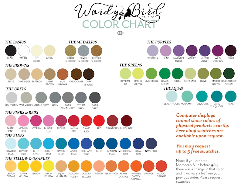 May include: Colour chart with a variety of colours organised into categories: The Basics, The Metallics, The Browns, The Greys, The Pinks & Reds, The Blues, The Yellow & Oranges, The Purples, The Greens, and The Aquas. The chart includes the names of each colour and a small circle representing the colour. The text "Wordy Bird Studios" is at the top of the chart. The text "Computer displays cannot show colours of physical products exactly. Free vinyl swatches are available upon request. You may request up to 5 free swatches." is in the bottom right corner of the chart. The text "Note: if you ordered Moroccan Blue before 9/23 there was a change in that colour and it will vary a bit from your previous order. Please request swatches." is in the bottom right corner of the chart.