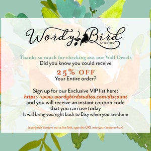 May include: A graphic with a floral background and text that reads "Wordy Bird Studios". The text also says "Thanks so much for checking out our Wall Decals. Did you know you could receive 25% OFF your entire order? Sign up for our Exclusive VIP list here: https://www.wordybirdstudios.com/discount and you will receive an instant coupon code that you can use today. It will bring you right back to Etsy when you are done (sorry this photo is not a live link, type the URL into your browser bar)"