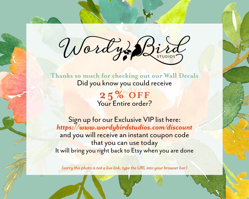 May include: A graphic with a floral background and text that reads "Wordy Bird Studios". The text also says "Thanks so much for checking out our Wall Decals. Did you know you could receive 25% OFF your entire order? Sign up for our Exclusive VIP list here: https://www.wordybirdstudios.com/discount and you will receive an instant coupon code that you can use today. It will bring you right back to Etsy when you are done (sorry this photo is not a live link, type the URL into your browser bar)"
