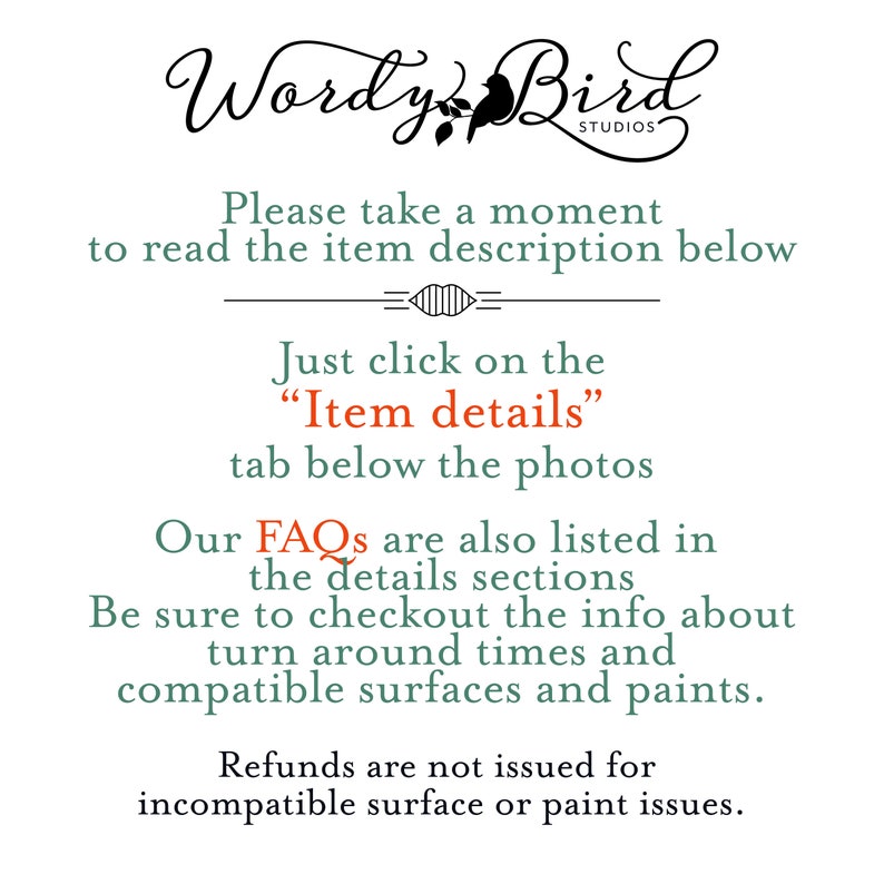 May include: Text overlay on a white background with the words "Wordy Bird Studios" and instructions to read the item description below. The text also says to click on the "Item details" tab below the photos. The text also says that FAQs are listed in the details sections and to be sure to check out the info about turn around times and compatible surfaces and paints. The text also says that refunds are not issued for incompatible surface or paint issues.