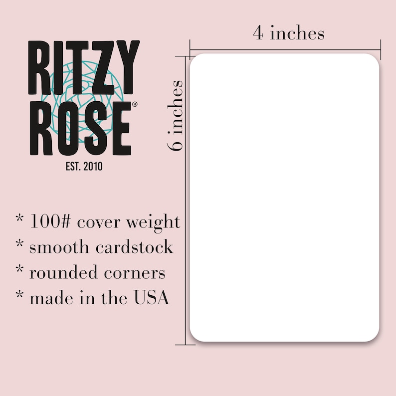 May include: A white blank card with rounded corners. The card is 4 inches wide and 6 inches tall. The card is made of 100# cover weight smooth cardstock and is made in the USA. The card has the text "RITZY ROSE EST. 2010" printed on it.