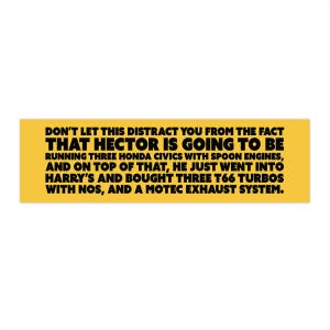 Puede incluir: Un rectángulo amarillo con texto negro. El texto dice: "DON'T LET THIS DISTRACT YOU FROM THE FACT THAT HECTOR IS GOING TO BE RUNNING THREE HONDA CIVICS WITH SPOON ENGINES, AND ON TOP OF THAT, HE JUST WENT INTO HARRY'S AND BOUGHT THREE T66 TURBOS WITH NOS, AND A MOTEC EXHAUST SYSTEM."
