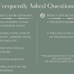 May include: A green and white graphic with the text "Frequently Asked Questions" and two numbered sections. The first section lists what can be changed in a design, including wording, names, dates, type of event, address, titles, sayings, font style and colors, background, and layout of the wording. The second section lists what can't be changed in a design, including the design elements, layout or color of the design elements. The graphic also includes the text "Please reach out to me with any questions. I'm always happy to help!"