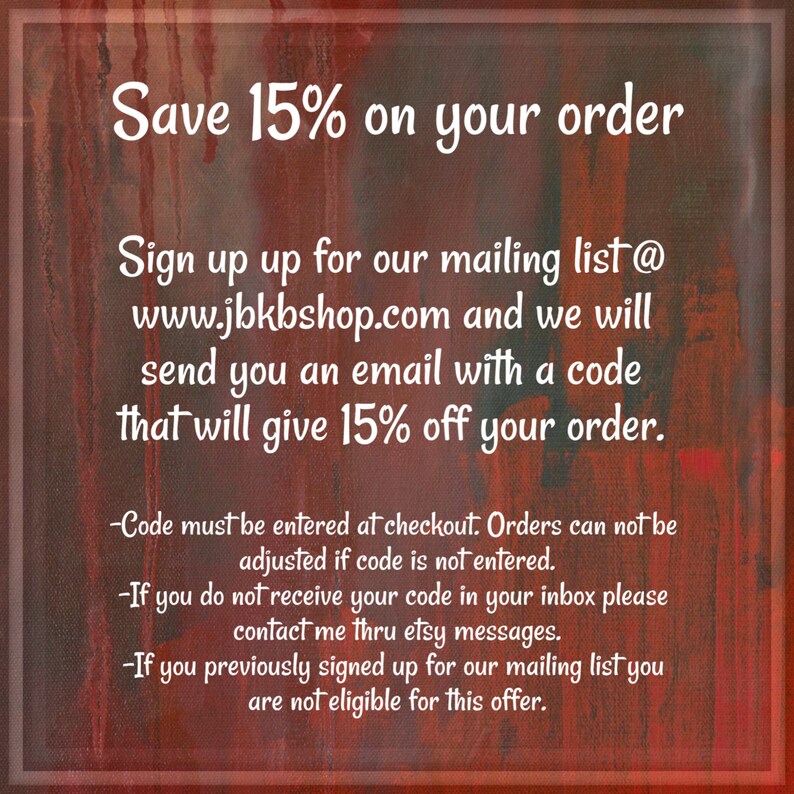 May include: Text on a red and orange background with the text "Save 15% on your order". Sign up for our mailing list at www.jbkbshop.com and we will send you an email with a code that will give 15% off your order. -Code must be entered at checkout. Orders can not be adjusted if code is not entered. -If you do not receive your code in your inbox please contact me thru etsy messages. -If you previously signed up for our mailing list you are not eligible for this offer.