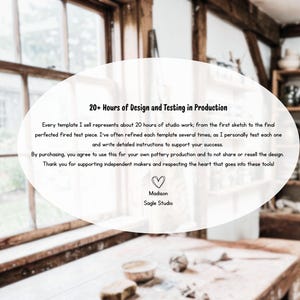 May include: A white oval graphic overlay containing black text that reads: 20+ Hours of Design and Testing in Production. Every template I sell represents about 20 hours of studio work. By purchasing, you agree to use this for your own pottery production. Madison Sagle Studio.