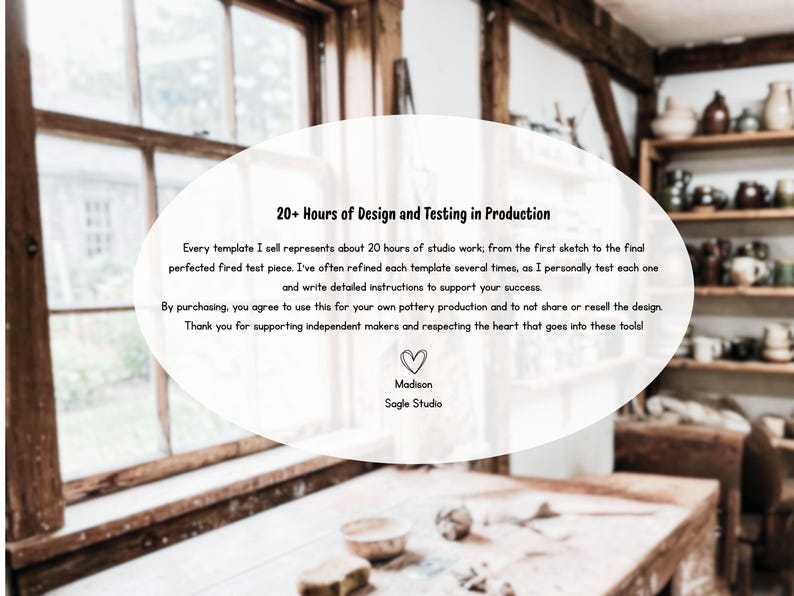 May include: A white oval graphic overlay containing black text that reads: 20+ Hours of Design and Testing in Production. Every template I sell represents about 20 hours of studio work. By purchasing, you agree to use this for your own pottery production. Madison Sagle Studio.