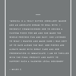 May include: A testimonial from a customer about a jewellery maker named Monica. The text reads, "Monica is a truly gifted jewellery maker and an absolute dream to deal with. I recently commissioned her to design a custom piece for me and she made the whole process fun and easy. She listened to what I wanted and made sure I was kept up to date along the way. Her pieces are always made with great care and her presentation is immaculate. I am so thrilled with the final product and happy to support such a talented local designer." - Miles C.