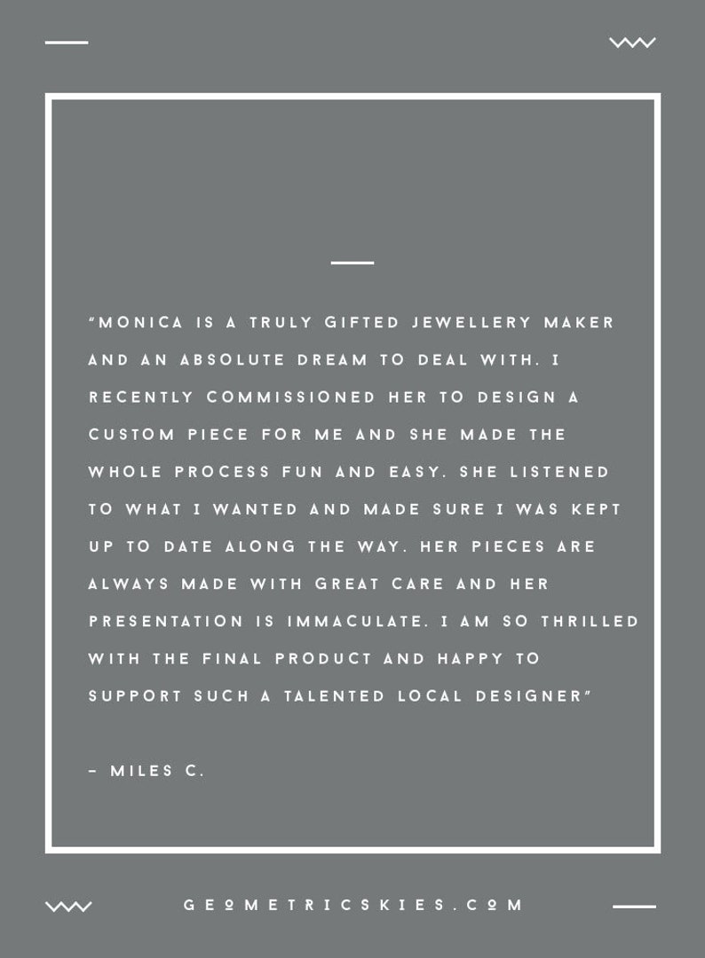 May include: A testimonial from a customer about a jewellery maker named Monica. The text reads, "Monica is a truly gifted jewellery maker and an absolute dream to deal with. I recently commissioned her to design a custom piece for me and she made the whole process fun and easy. She listened to what I wanted and made sure I was kept up to date along the way. Her pieces are always made with great care and her presentation is immaculate. I am so thrilled with the final product and happy to support such a talented local designer." - Miles C.