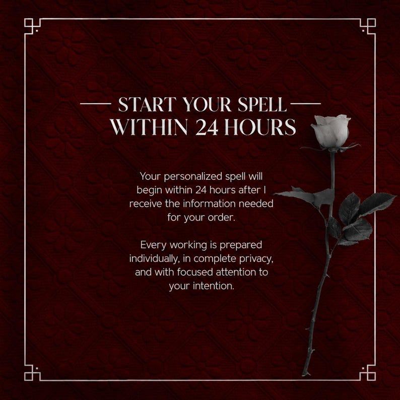 May include: A dark red background with a white border and a single black and white rose on the right. The text reads: START YOUR SPELL WITHIN 24 HOURS. Your personalized spell will begin within 24 hours after I receive the information needed for your order. Every working is prepared individually, in complete privacy, and with focused attention to your intention.