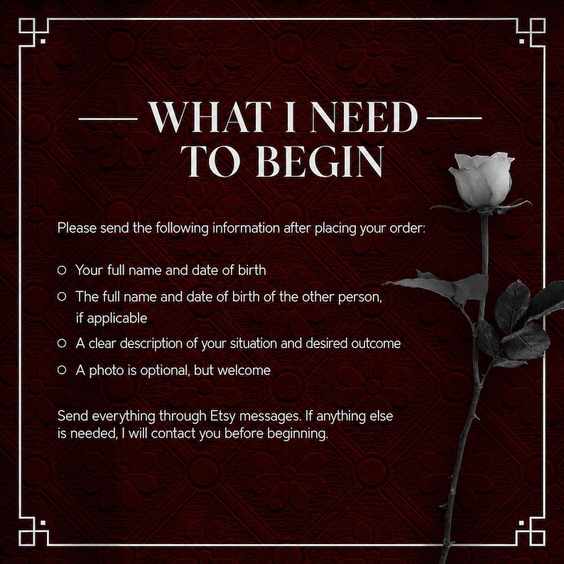 May include: A dark red background with a floral pattern features the white text WHAT I NEED TO BEGIN followed by instructions for order details including names, dates of birth, and situation descriptions, alongside a single white rose illustration.