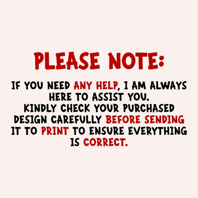 May include: A digital graphic with a light pink background featuring black and red text that reads: PLEASE NOTE: IF YOU NEED ANY HELP, I AM ALWAYS HERE TO ASSIST YOU. KINDLY CHECK YOUR PURCHASED DESIGN CAREFULLY BEFORE SENDING IT TO PRINT TO ENSURE EVERYTHING IS CORRECT.