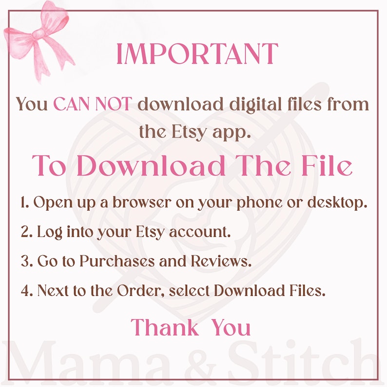 May include: A white informational sign with a pink border and a pink bow in the top left corner. The text reads: IMPORTANT You CAN NOT download digital files from the Etsy app. To Download The File 1. Open up a browser on your phone or desktop. 2. Log into your Etsy account. 3. Go to Purchases and Reviews. 4. Next to the Order, select Download Files. Thank You Mama & Stitch.