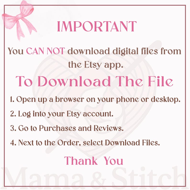 Pu&ograve; includere: Un cartello informativo bianco con un bordo rosa e un fiocco rosa nell'angolo in alto a sinistra. Il testo recita: IMPORTANT You CAN NOT download digital files from the Etsy app. To Download The File 1. Open up a browser on your phone or desktop. 2. Log into your Etsy account. 3. Go to Purchases and Reviews. 4. Next to the Order, select Download Files. Thank You Mama & Stitch.