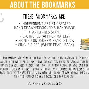 May include: An informational graphic about bookmarks featuring text: ABOUT THE BOOKMARKS, THESE BOOKMARKS ARE INDEPENDENT ARTIST CREATED HAND DRAWN/DESIGNED & HANDMADE, WATER-RESISTANT, 2X6 INCHES, PRINTED ON 290GSM PEARL STOCK, SINGLE SIDED, and BOOTSTEES BOOKMARKS.