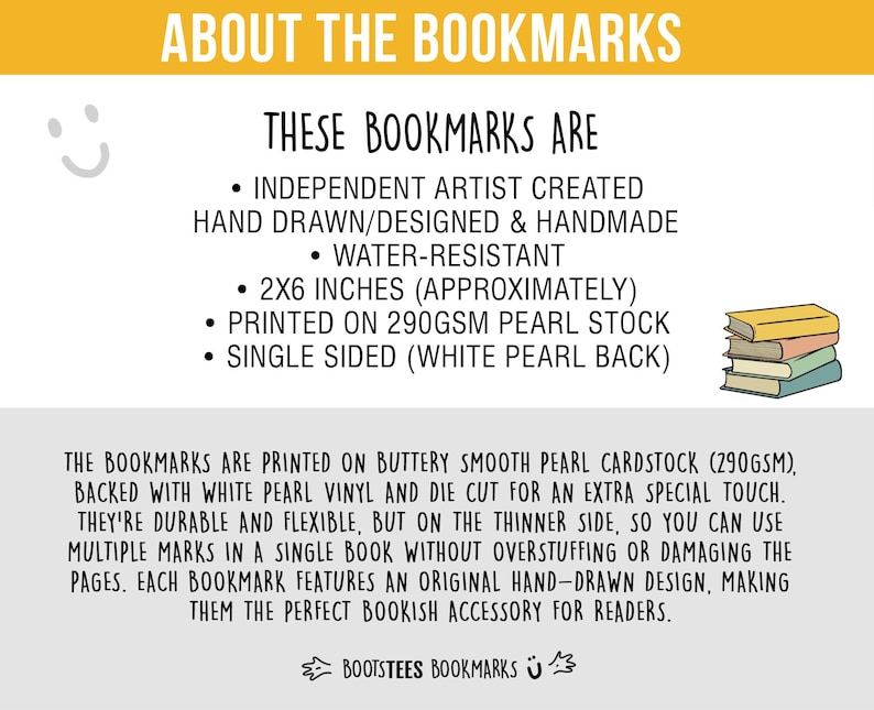May include: An informational graphic about bookmarks featuring text: ABOUT THE BOOKMARKS, THESE BOOKMARKS ARE INDEPENDENT ARTIST CREATED HAND DRAWN/DESIGNED & HANDMADE, WATER-RESISTANT, 2X6 INCHES, PRINTED ON 290GSM PEARL STOCK, SINGLE SIDED, and BOOTSTEES BOOKMARKS.