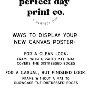 May include: Black and white text on a white background with instructions on how to display a new canvas poster. The text reads: "MAY TOMORROW BE perfect day print co. A PERFECT DAY WAYS TO DISPLAY YOUR NEW CANVAS POSTER: FOR A CLEAN LOOK: FRAME WITH A PHOTO MAT THAT COVERS THE DISTRESSED EDGES FOR A CASUAL, BUT FINISHED LOOK: FRAME WITHOUT A MAT TO SHOWCASE THE DISTRESSED EDGES FOR AN ULTRA LAID BACK VIBE: HANG WITHOUT A FRAME, USING THUMBTACKS, OR COMMAND STRIPS"