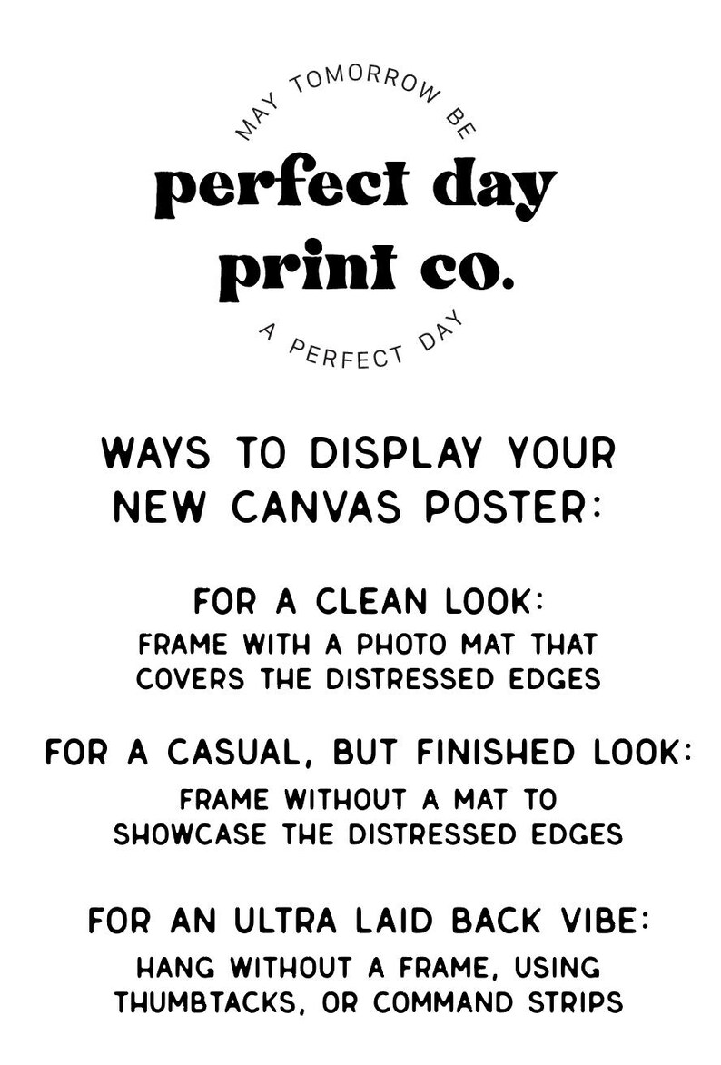 May include: Black and white text on a white background with instructions on how to display a new canvas poster. The text reads: "MAY TOMORROW BE perfect day print co. A PERFECT DAY WAYS TO DISPLAY YOUR NEW CANVAS POSTER: FOR A CLEAN LOOK: FRAME WITH A PHOTO MAT THAT COVERS THE DISTRESSED EDGES FOR A CASUAL, BUT FINISHED LOOK: FRAME WITHOUT A MAT TO SHOWCASE THE DISTRESSED EDGES FOR AN ULTRA LAID BACK VIBE: HANG WITHOUT A FRAME, USING THUMBTACKS, OR COMMAND STRIPS"