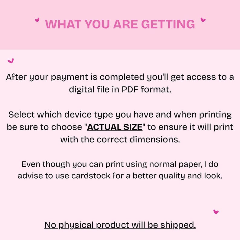 以下が含まれることがあります： 「WHAT YOU ARE GETTING」のテキストが入ったピンク色の背景。支払い後にデジタルPDFファイルが提供されると説明。正しいデバイスタイプを選択し、「実際のサイズ」で印刷するようにアドバイス。より良い品質のためにカードストックを推奨しています。