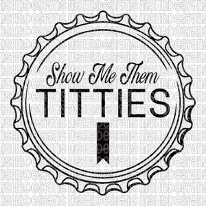 May include: Black and white graphic design with the text "Show Me Them Titties" within a bottle cap shape. The design is framed by a decorative border, suitable for clothing or accessories.