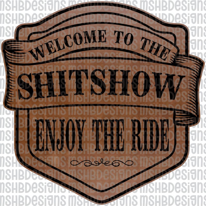 May include: A brown and black sign with the text "WELCOME TO THE SHITSHOW ENJOY THE RIDE". The sign has a banner design with decorative flourishes at the bottom. The background is a repeating pattern of the text "MSHBDesigns".