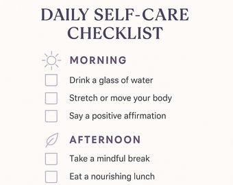 May include: A white Daily Self-Care Checklist with headings for Morning, Afternoon, and Evening. Each section includes self-care activities like drinking water, journaling, and unplugging from screens. A space for notes is at the bottom.