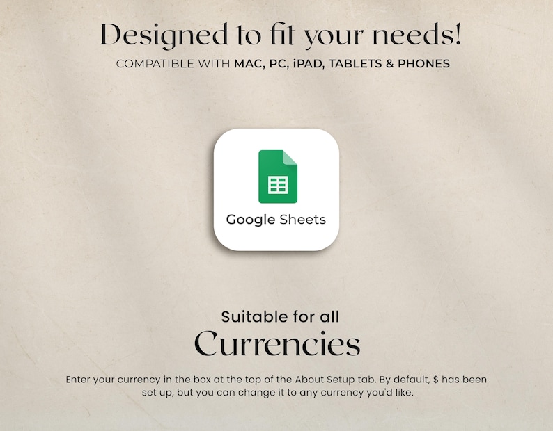 May include: A digital graphic with the text "Designed to fit your needs!" and "Compatible with Mac, PC, iPad, Tablets & Phones." A white rounded square with a green Google Sheets icon is in the center. The text "Suitable for all Currencies" is below.