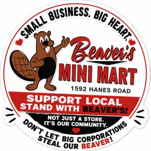 May include: A circular sticker featuring a brown cartoon beaver and the text: SMALL BUSINESS. BIG HEART. Beaver's MINI MART 1592 HANES ROAD SUPPORT LOCAL STAND WITH BEAVER'S! NOT JUST A STORE. IT'S OUR COMMUNITY. DON'T LET BIG CORPORATIONS STEAL OUR BEAVER!