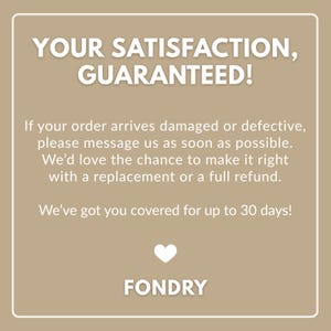 May include: A tan square graphic with white text reading: YOUR SATISFACTION, GUARANTEED! If your order arrives damaged or defective, please message us as soon as possible. We&rsquo;d love the chance to make it right with a replacement or a full refund. We&rsquo;ve got you covered for up to 30 days! A white heart icon and the word FONDRY.