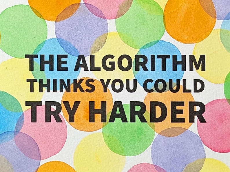 May include: A white background featuring a pattern of overlapping translucent watercolor circles in shades of orange, yellow, green, blue, and pink. Centered in bold black sans-serif capital letters is the text: THE ALGORITHM THINKS YOU COULD TRY HARDER.