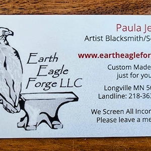 May include: A business card for Earth Eagle Forge LLC, a blacksmith and sculptor. The card features a black and white illustration of an eagle perched on an anvil. The text on the card reads "Paula Jensen, Artist Blacksmith/Sculptor, www.eartheagleforge.com, Custom Made art just for you, Longville MN 56655, Landline: 218-363-6910, We Screen All Income Calls. Please leave a message."