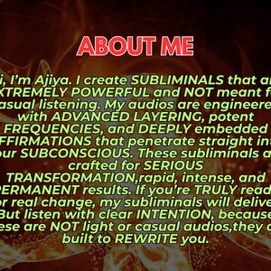 May include: A digital graphic with a dark, fiery orange background featuring the text: ABOUT ME. Hi, I'm Ajiya. I create SUBLIMINALS that are EXTREMELY POWERFUL and NOT meant for casual listening. My audios are engineered with ADVANCED LAYERING.