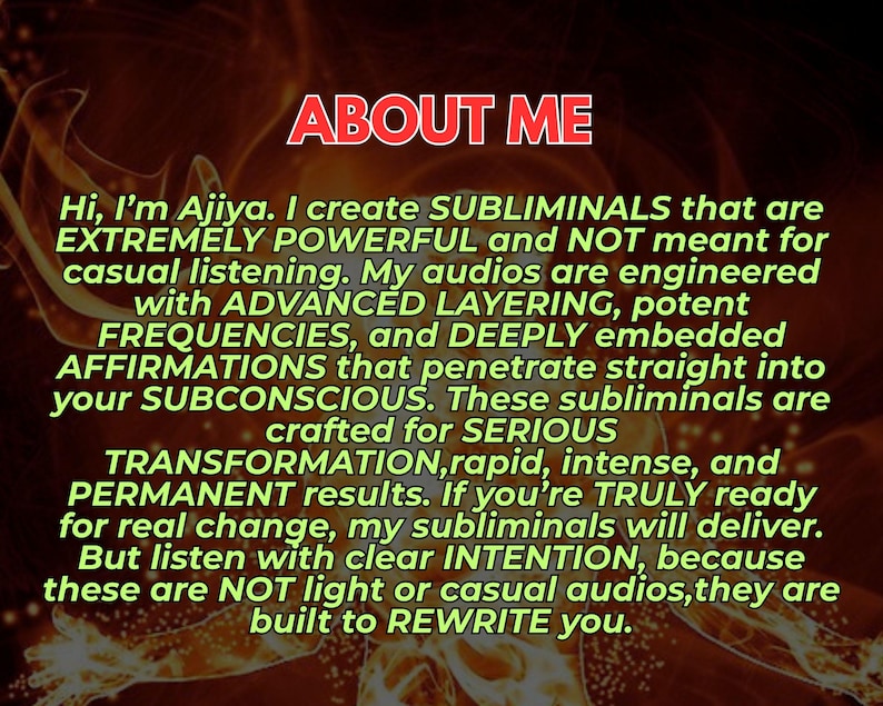 May include: A digital graphic with a dark, fiery orange background featuring the text: ABOUT ME. Hi, I'm Ajiya. I create SUBLIMINALS that are EXTREMELY POWERFUL and NOT meant for casual listening. My audios are engineered with ADVANCED LAYERING.