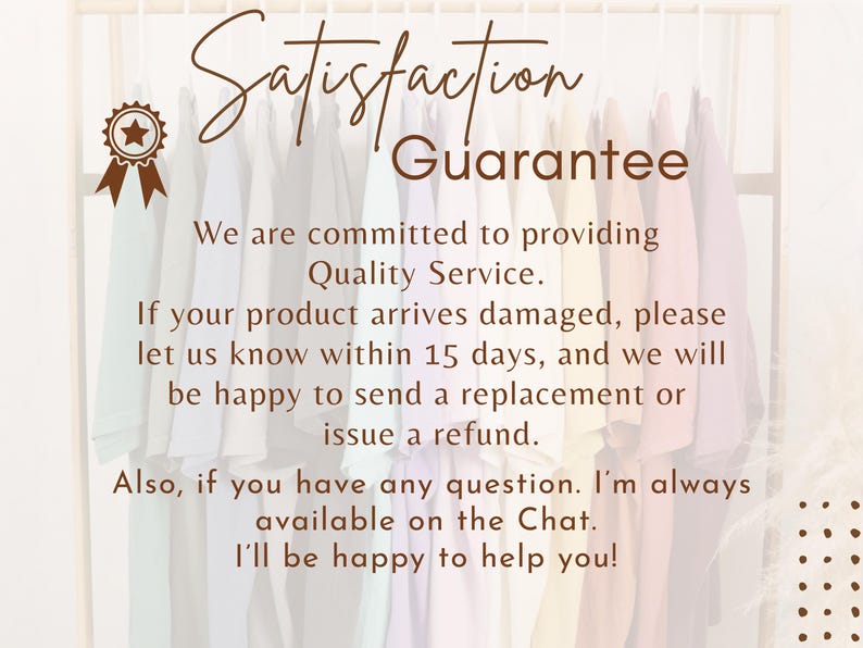 May include: A satisfaction guarantee graphic featuring a brown star ribbon icon and text stating: Satisfaction Guarantee. We are committed to providing Quality Service. If your product arrives damaged, please let us know within 15 days, and we will be happy to send a replacement or issue a refund. Also, if you have any question. I'm always available on the Chat. I'll be happy to help you!