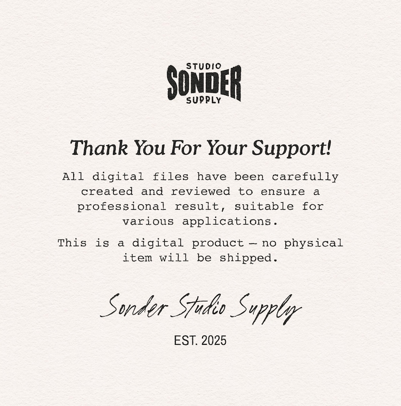 May include: A digital information card with a textured off-white background featuring the black text Studio Sonder Supply at the top. The text reads Thank You For Your Support! All digital files have been carefully created and reviewed to ensure a professional result, suitable for various applications. This is a digital product - no physical item will be shipped. The bottom includes the script text Sonder Studio Supply and EST. 2025.