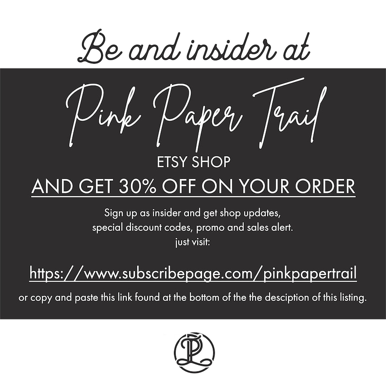 May include: Black and white graphic with the text "Be and insider at Pink Paper Trail ETSY SHOP AND GET 30% OFF ON YOUR ORDER Sign up as insider and get shop updates, special discount codes, promo and sales alert. just visit: https://www.subscribepage.com/pinkpapertrail or copy and paste this link found at the bottom of the the description of this listing."