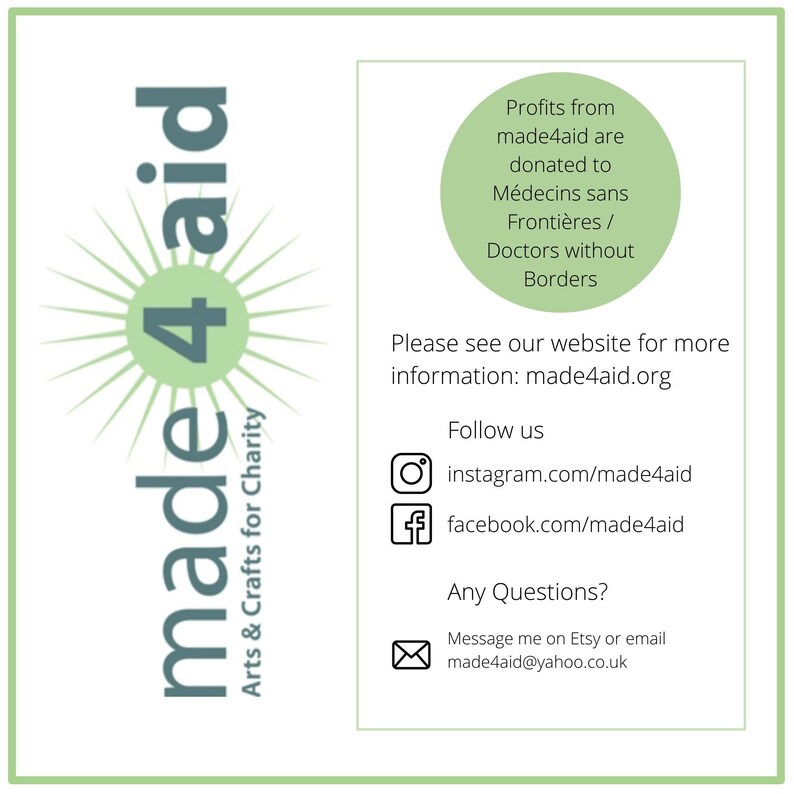 May include: A green and white logo for made4aid, a charity that donates profits to Doctors Without Borders. The logo features a stylized sun with the words "made4aid" and the number "4" in the center. The text "Arts & Crafts for Charity" is written below the logo. The text "Profits from made4aid are donated to M&eacute;decins sans Fronti&egrave;res / Doctors without Borders" is written in the upper right corner. The text "Please see our website for more information: made4aid.org" is written below the logo. The text "Follow us" is written above the social media icons for Instagram and Facebook. The text "Any Questions?" is written above the email address for made4aid. The text "Message me on Etsy or email made4aid@yahoo.co.uk" is written below the email address.
